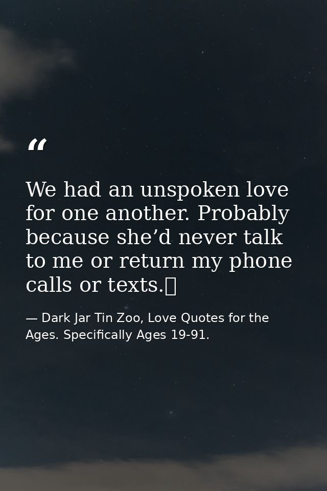 We had an unspoken love for one another. Probably because she’d never talk to me or return my phone calls or texts.  — Dark Jar Tin Zoo, Love Quotes for the Ages. Specifically Ages 19-91.