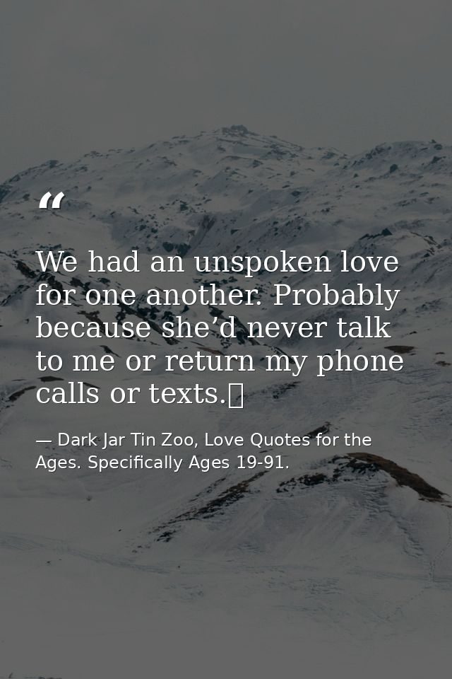 We had an unspoken love for one another. Probably because she’d never talk to me or return my phone calls or texts.  — Dark Jar Tin Zoo, Love Quotes for the Ages. Specifically Ages 19-91.