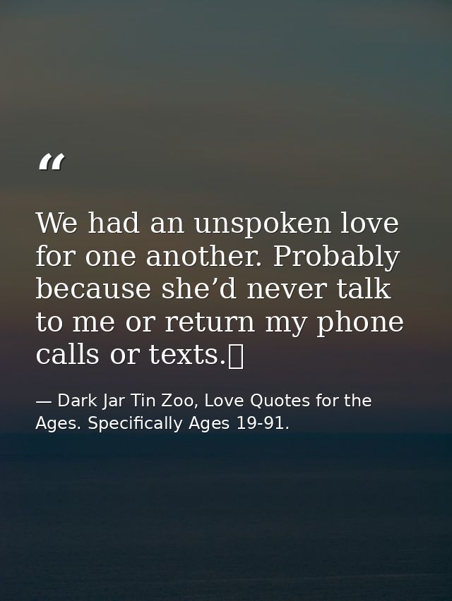 We had an unspoken love for one another. Probably because she’d never talk to me or return my phone calls or texts.  — Dark Jar Tin Zoo, Love Quotes for the Ages. Specifically Ages 19-91.
