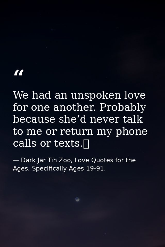 We had an unspoken love for one another. Probably because she’d never talk to me or return my phone calls or texts.  — Dark Jar Tin Zoo, Love Quotes for the Ages. Specifically Ages 19-91.