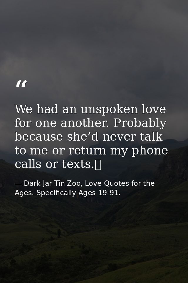 We had an unspoken love for one another. Probably because she’d never talk to me or return my phone calls or texts.  — Dark Jar Tin Zoo, Love Quotes for the Ages. Specifically Ages 19-91.