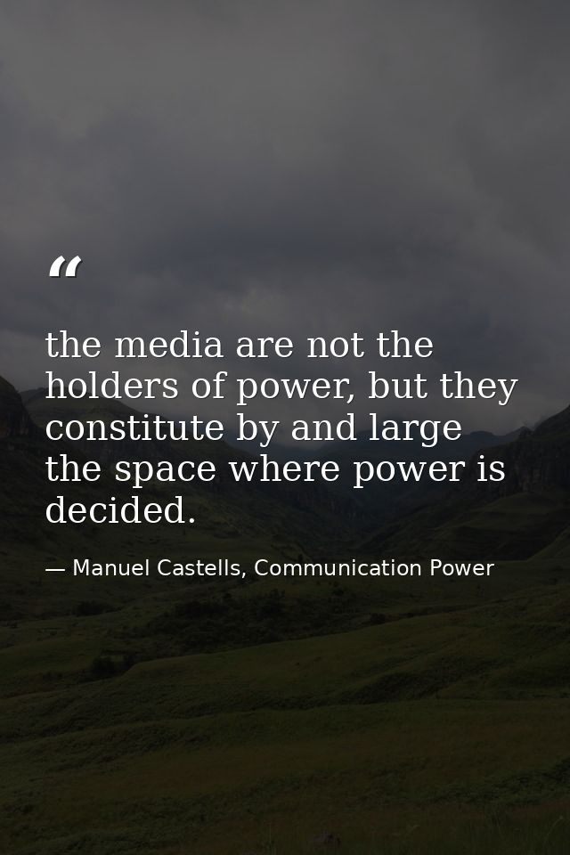 the media are not the holders of power, but they constitute by and large the space where power is decided. — Manuel Castells, Communication Power