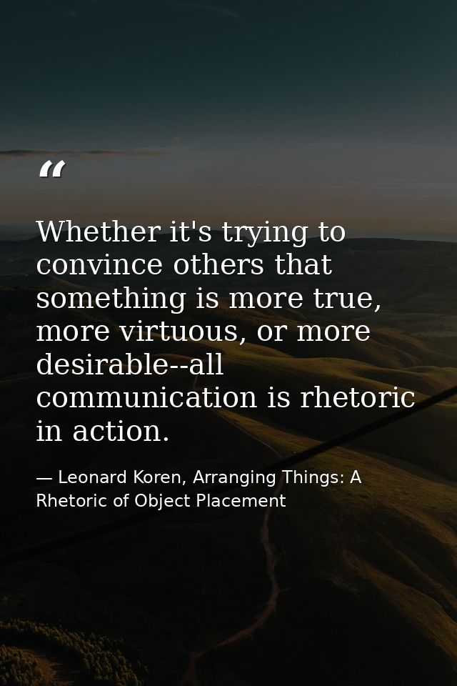 Whether it's trying to convince others that something is more true, more virtuous, or more desirable--all communication  — Leonard Koren, Arranging Things: A Rhetoric of Object Placement