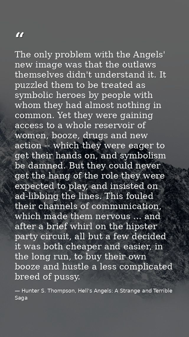 The only problem with the Angels' new image was that the outlaws themselves didn't understand it. It puzzled them to be  — Hunter S. Thompson, Hell's Angels: A Strange and Terrible Saga