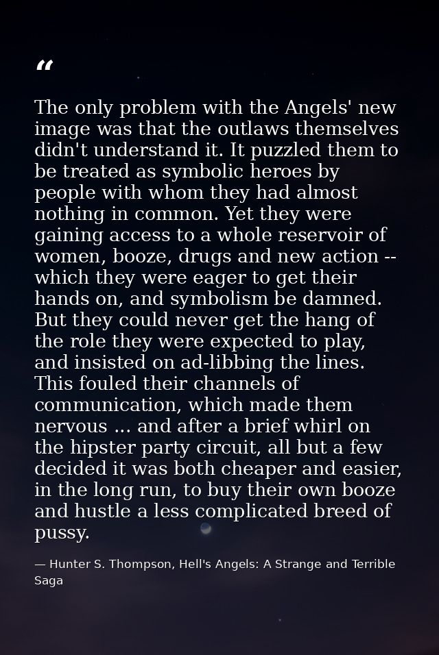 The only problem with the Angels' new image was that the outlaws themselves didn't understand it. It puzzled them to be  — Hunter S. Thompson, Hell's Angels: A Strange and Terrible Saga
