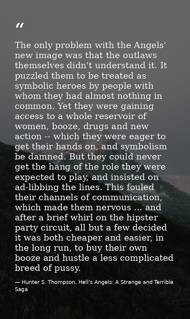 The only problem with the Angels' new image was that the outlaws themselves didn't understand it. It puzzled them to be  — Hunter S. Thompson, Hell's Angels: A Strange and Terrible Saga