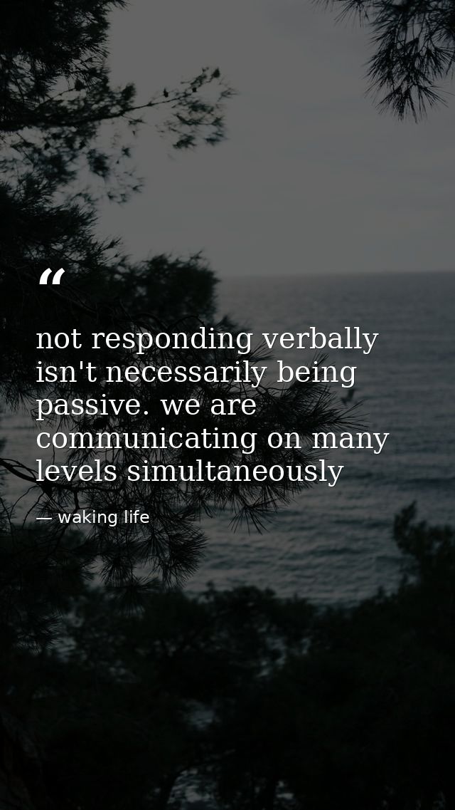not responding verbally isn't necessarily being passive. we are communicating on many levels simultaneously — waking life