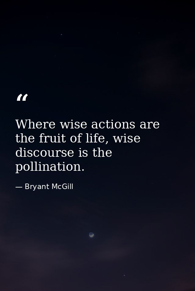 Where wise actions are the fruit of life, wise discourse is the pollination. — Bryant McGill