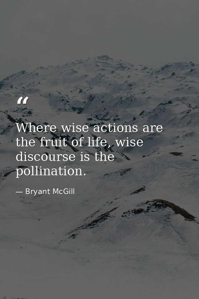 Where wise actions are the fruit of life, wise discourse is the pollination. — Bryant McGill