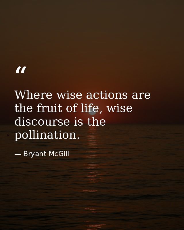Where wise actions are the fruit of life, wise discourse is the pollination. — Bryant McGill