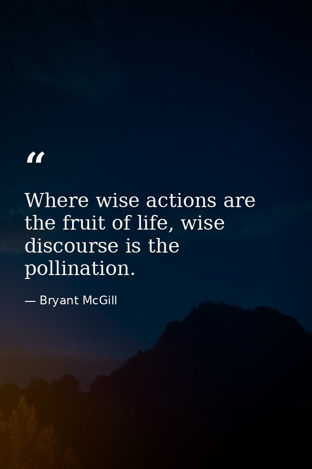 Where wise actions are the fruit of life, wise discourse is the pollination. — Bryant McGill