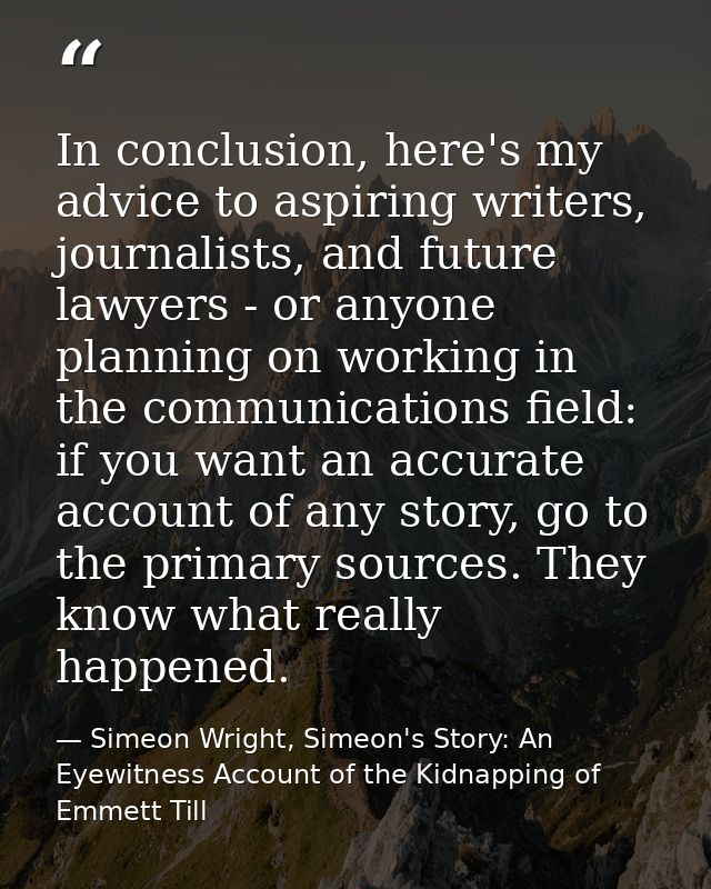 In conclusion, here's my advice to aspiring writers, journalists, and future lawyers - or anyone planning on working in  — Simeon Wright, Simeon's Story: An Eyewitness Account of the Kidnapping of Emmett Till