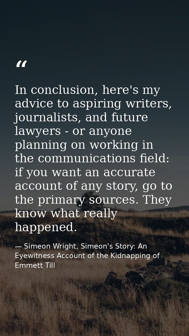 In conclusion, here's my advice to aspiring writers, journalists, and future lawyers - or anyone planning on working in  — Simeon Wright, Simeon's Story: An Eyewitness Account of the Kidnapping of Emmett Till