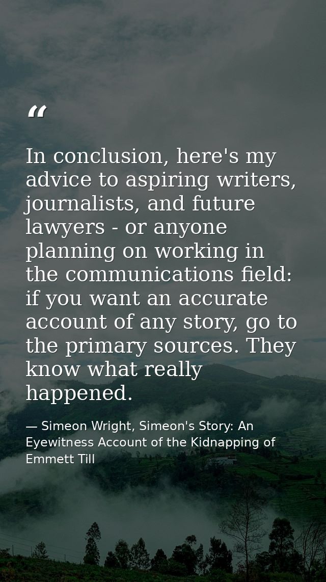 In conclusion, here's my advice to aspiring writers, journalists, and future lawyers - or anyone planning on working in  — Simeon Wright, Simeon's Story: An Eyewitness Account of the Kidnapping of Emmett Till