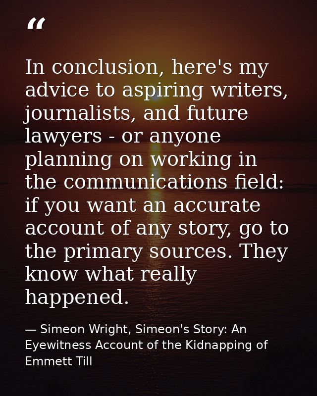 In conclusion, here's my advice to aspiring writers, journalists, and future lawyers - or anyone planning on working in  — Simeon Wright, Simeon's Story: An Eyewitness Account of the Kidnapping of Emmett Till