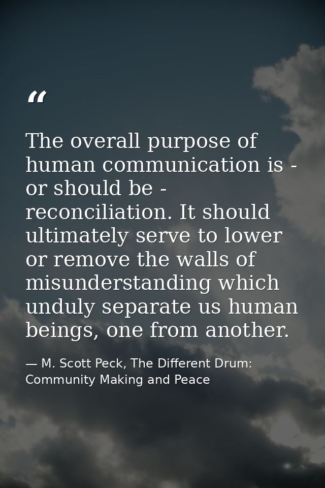 The overall purpose of human communication is - or should be - reconciliation. It should ultimately serve to lower or re — M. Scott Peck, The Different Drum: Community Making and Peace