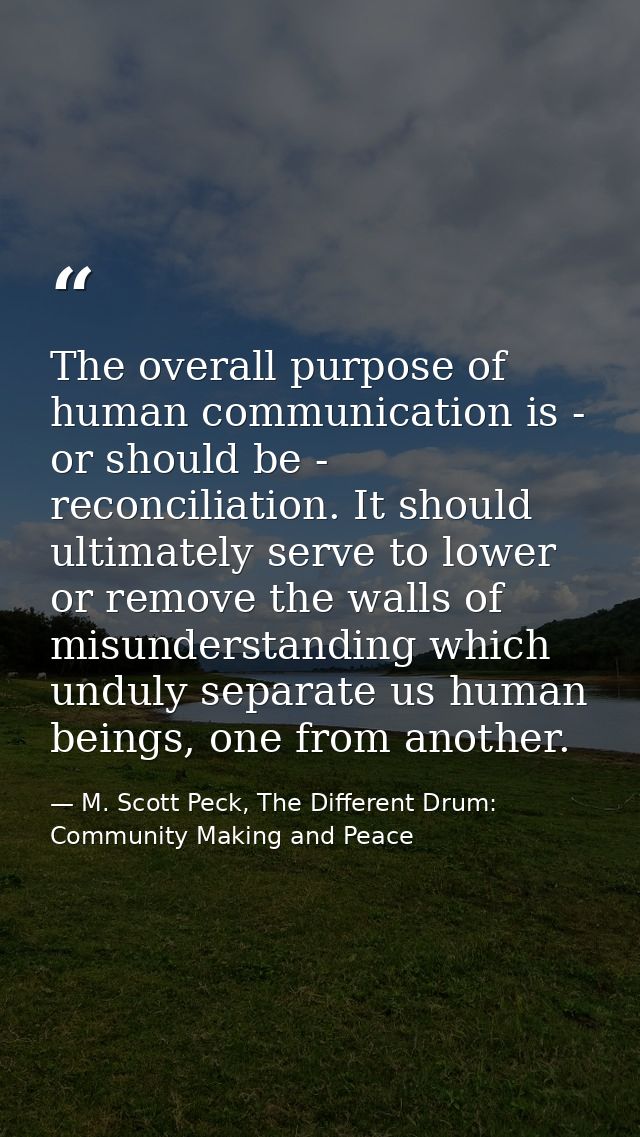 The overall purpose of human communication is - or should be - reconciliation. It should ultimately serve to lower or re — M. Scott Peck, The Different Drum: Community Making and Peace