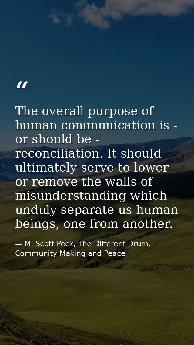 The overall purpose of human communication is - or should be - reconciliation. It should ultimately serve to lower or re — M. Scott Peck, The Different Drum: Community Making and Peace