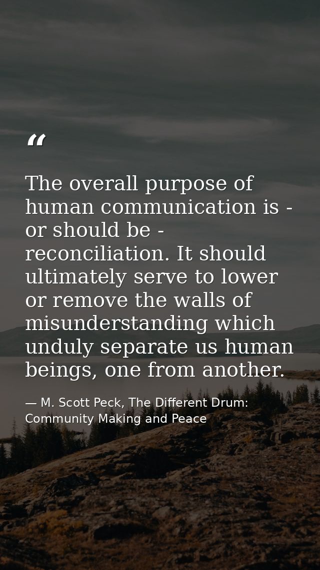 The overall purpose of human communication is - or should be - reconciliation. It should ultimately serve to lower or re — M. Scott Peck, The Different Drum: Community Making and Peace