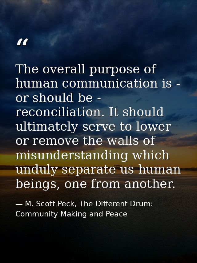 The overall purpose of human communication is - or should be - reconciliation. It should ultimately serve to lower or re — M. Scott Peck, The Different Drum: Community Making and Peace