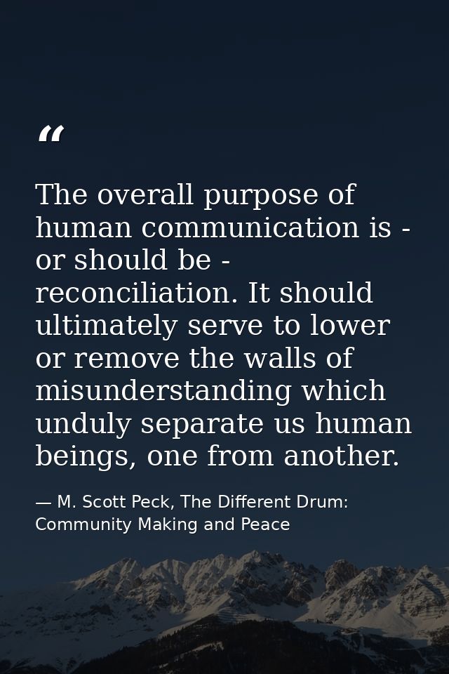 The overall purpose of human communication is - or should be - reconciliation. It should ultimately serve to lower or re — M. Scott Peck, The Different Drum: Community Making and Peace