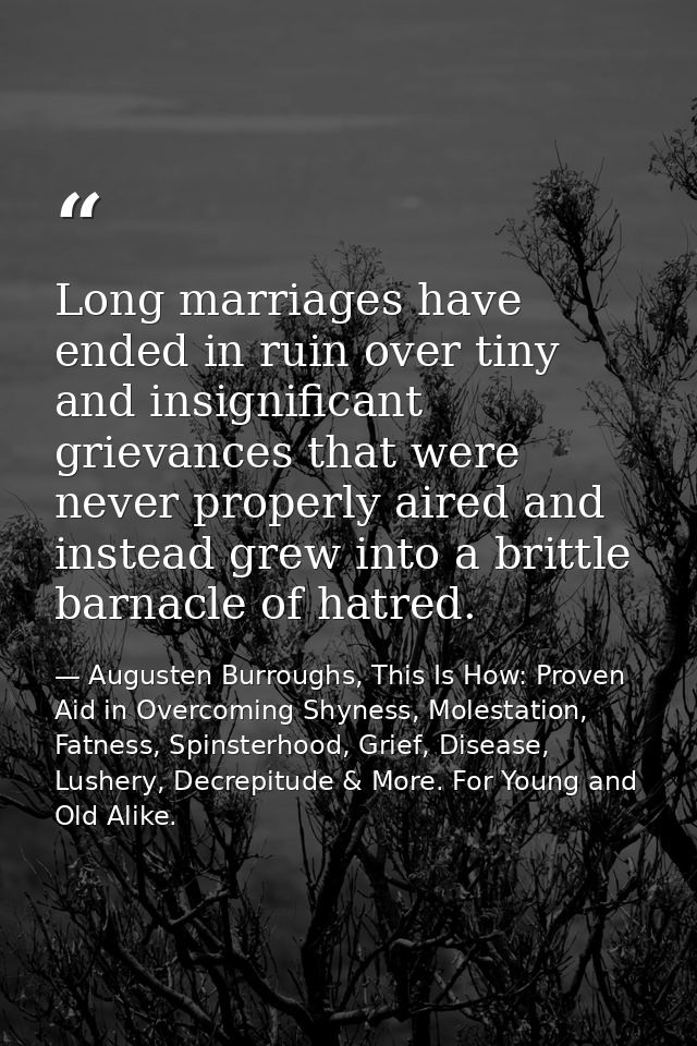 Long marriages have ended in ruin over tiny and insignificant grievances that were never properly aired and instead grew — Augusten Burroughs, This Is How: Proven Aid in Overcoming Shyness, Molestation, Fatness, Spinsterhood, Grief, Disease, Lushery, Decrepitude & More. For Young and Old Alike.