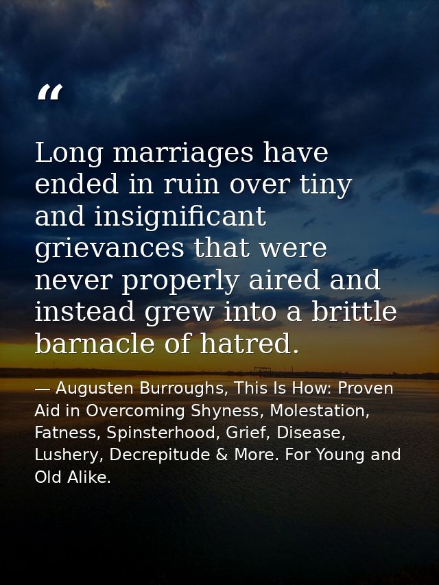 Long marriages have ended in ruin over tiny and insignificant grievances that were never properly aired and instead grew — Augusten Burroughs, This Is How: Proven Aid in Overcoming Shyness, Molestation, Fatness, Spinsterhood, Grief, Disease, Lushery, Decrepitude & More. For Young and Old Alike.