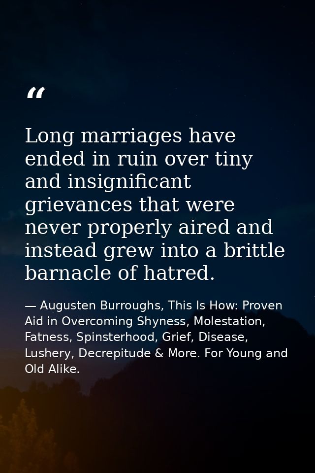 Long marriages have ended in ruin over tiny and insignificant grievances that were never properly aired and instead grew — Augusten Burroughs, This Is How: Proven Aid in Overcoming Shyness, Molestation, Fatness, Spinsterhood, Grief, Disease, Lushery, Decrepitude & More. For Young and Old Alike.