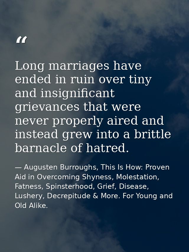 Long marriages have ended in ruin over tiny and insignificant grievances that were never properly aired and instead grew — Augusten Burroughs, This Is How: Proven Aid in Overcoming Shyness, Molestation, Fatness, Spinsterhood, Grief, Disease, Lushery, Decrepitude & More. For Young and Old Alike.