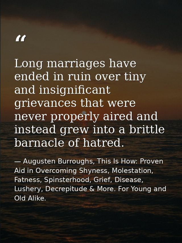 Long marriages have ended in ruin over tiny and insignificant grievances that were never properly aired and instead grew — Augusten Burroughs, This Is How: Proven Aid in Overcoming Shyness, Molestation, Fatness, Spinsterhood, Grief, Disease, Lushery, Decrepitude & More. For Young and Old Alike.