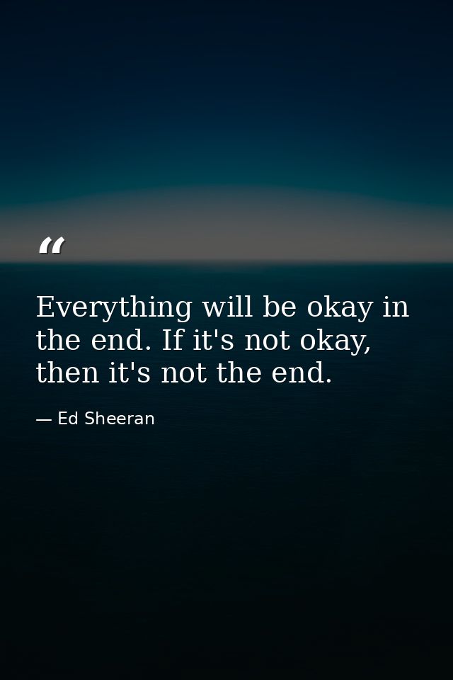 Everything will be okay in the end. If it's not okay, then it's not the end. — Ed Sheeran