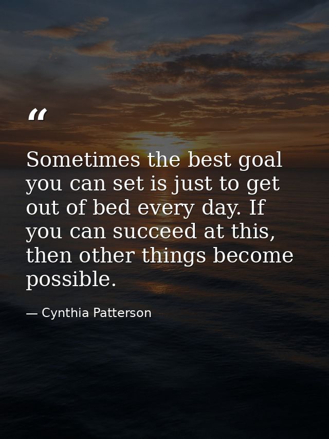 Sometimes the best goal you can set is just to get out of bed every day. If you can succeed at this, then other things b — Cynthia Patterson