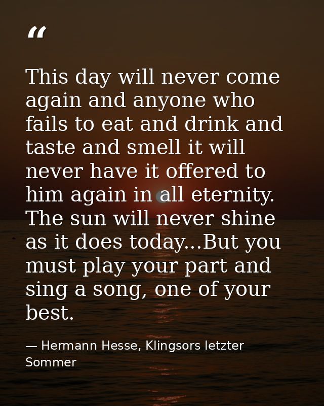This day will never come again and anyone who fails to eat and drink and taste and smell it will never have it offered t — Hermann Hesse, Klingsors letzter Sommer
