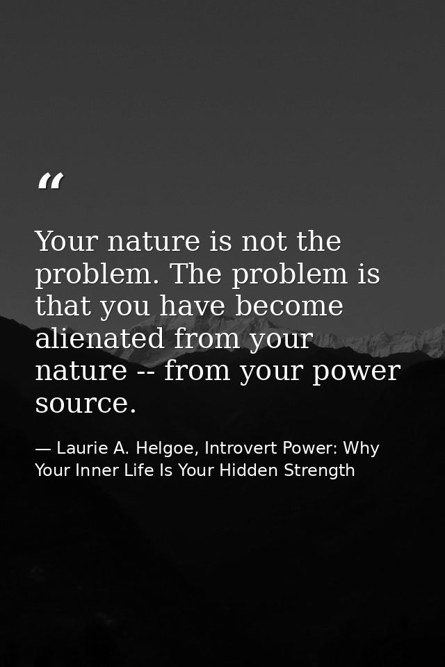 Your nature is not the problem. The problem is that you have become alienated from your nature -- from your power source — Laurie A. Helgoe, Introvert Power: Why Your Inner Life Is Your Hidden Strength