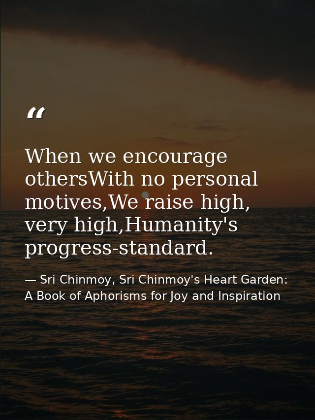When we encourage othersWith no personal motives,We raise high, very high,Humanity's progress-standard. — Sri Chinmoy, Sri Chinmoy's Heart Garden: A Book of Aphorisms for Joy and Inspiration