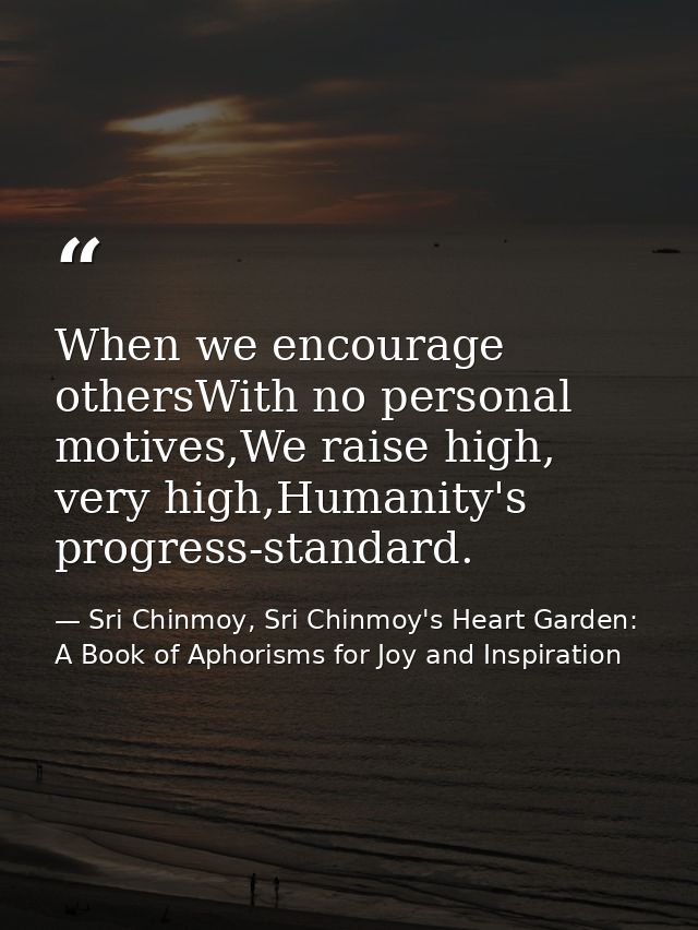 When we encourage othersWith no personal motives,We raise high, very high,Humanity's progress-standard. — Sri Chinmoy, Sri Chinmoy's Heart Garden: A Book of Aphorisms for Joy and Inspiration