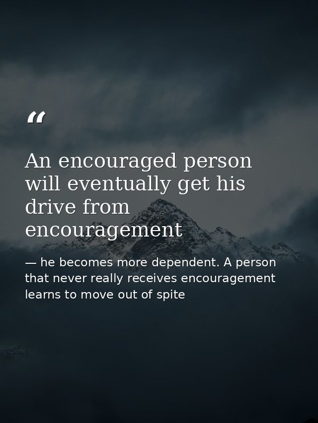 An encouraged person will eventually get his drive from encouragement — he becomes more dependent. A person that never really receives encouragement learns to move out of spite