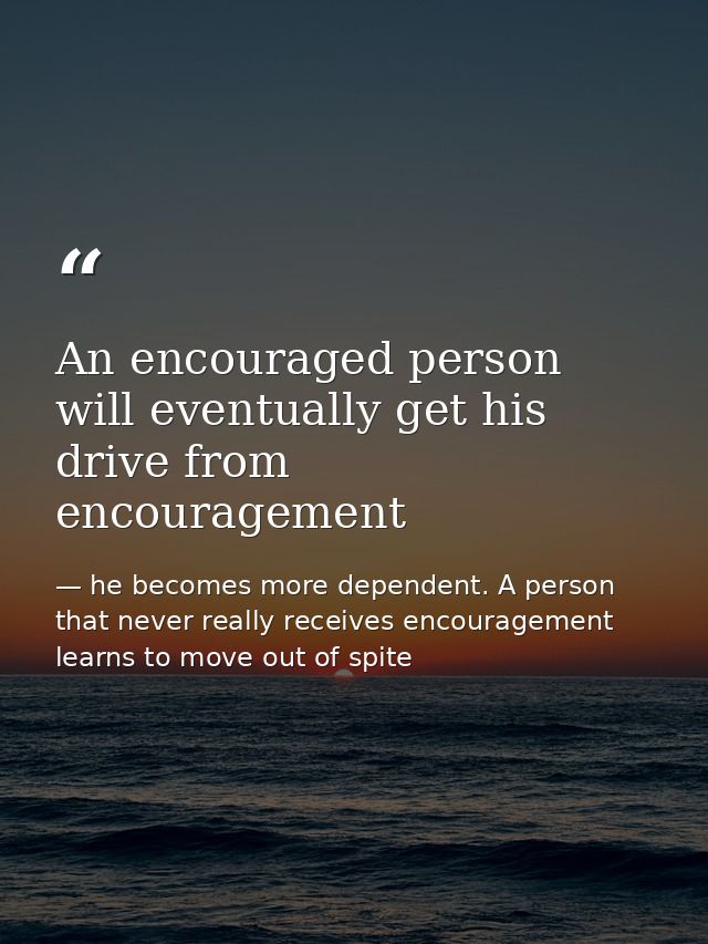 An encouraged person will eventually get his drive from encouragement — he becomes more dependent. A person that never really receives encouragement learns to move out of spite