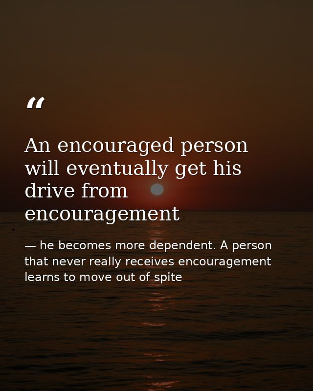 An encouraged person will eventually get his drive from encouragement — he becomes more dependent. A person that never really receives encouragement learns to move out of spite