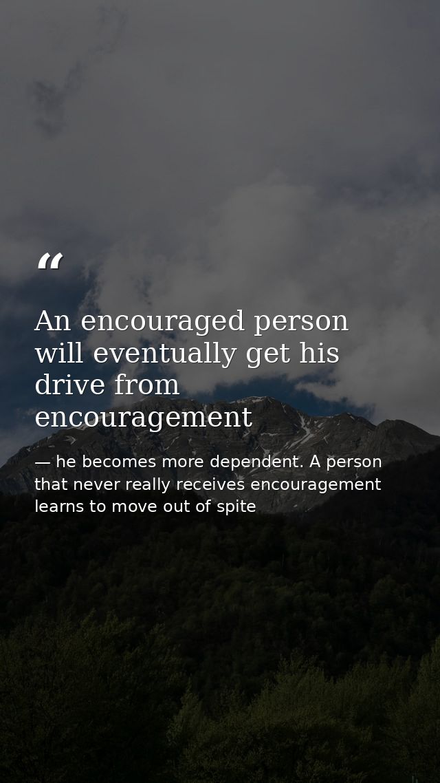 An encouraged person will eventually get his drive from encouragement — he becomes more dependent. A person that never really receives encouragement learns to move out of spite