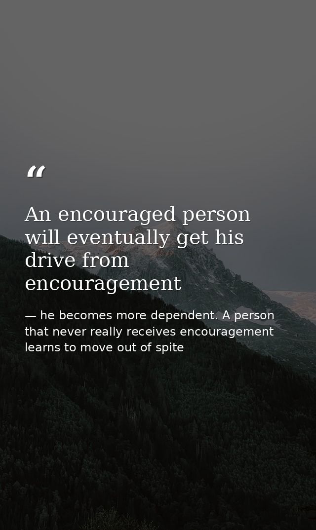 An encouraged person will eventually get his drive from encouragement — he becomes more dependent. A person that never really receives encouragement learns to move out of spite