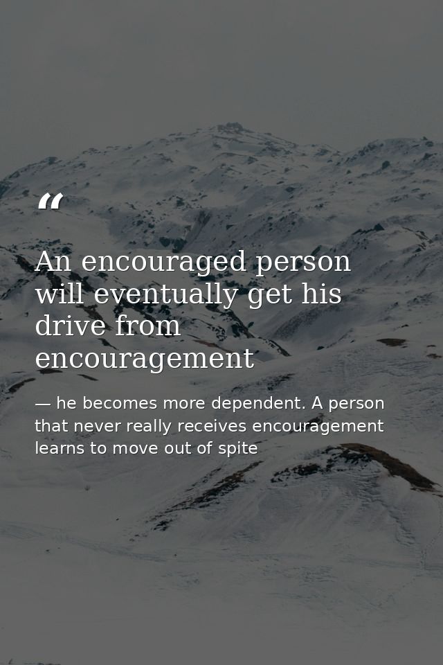 An encouraged person will eventually get his drive from encouragement — he becomes more dependent. A person that never really receives encouragement learns to move out of spite