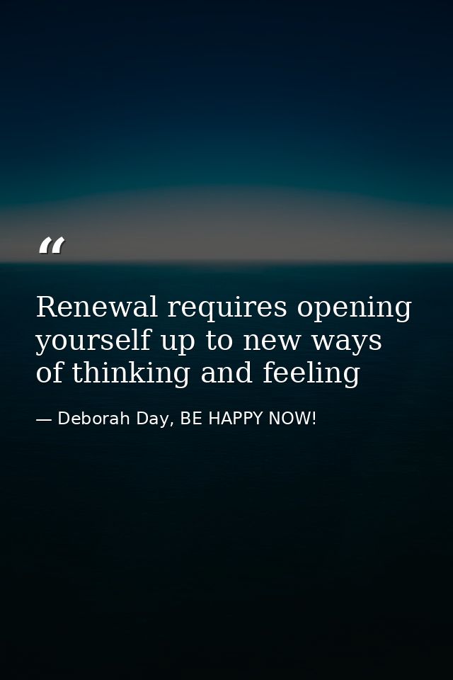 Renewal requires opening yourself up to new ways of thinking and feeling — Deborah Day, BE HAPPY NOW!
