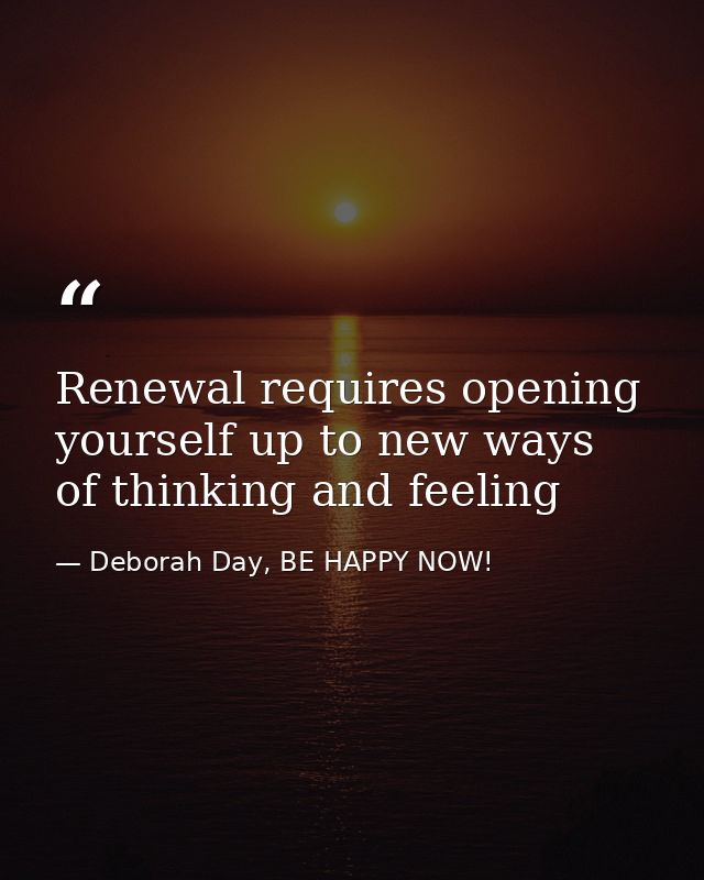 Renewal requires opening yourself up to new ways of thinking and feeling — Deborah Day, BE HAPPY NOW!