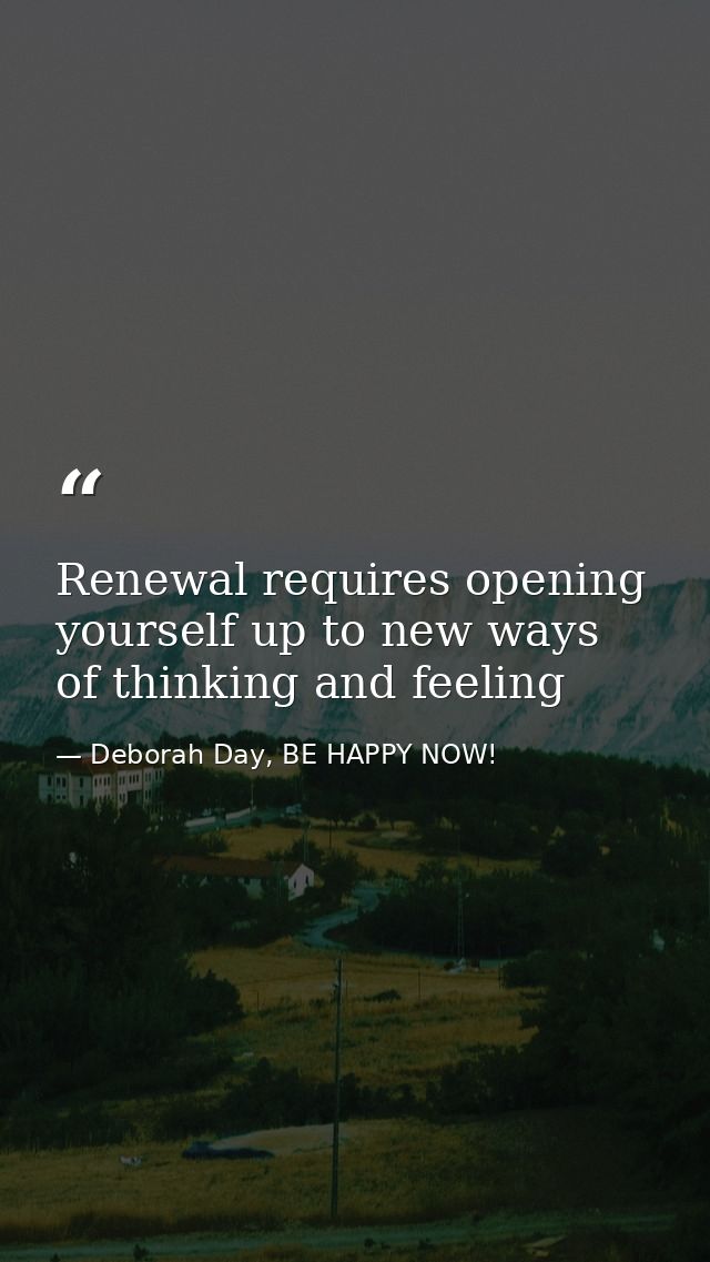 Renewal requires opening yourself up to new ways of thinking and feeling — Deborah Day, BE HAPPY NOW!