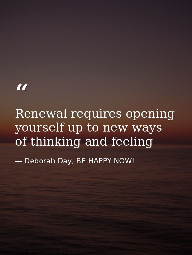 Renewal requires opening yourself up to new ways of thinking and feeling — Deborah Day, BE HAPPY NOW!