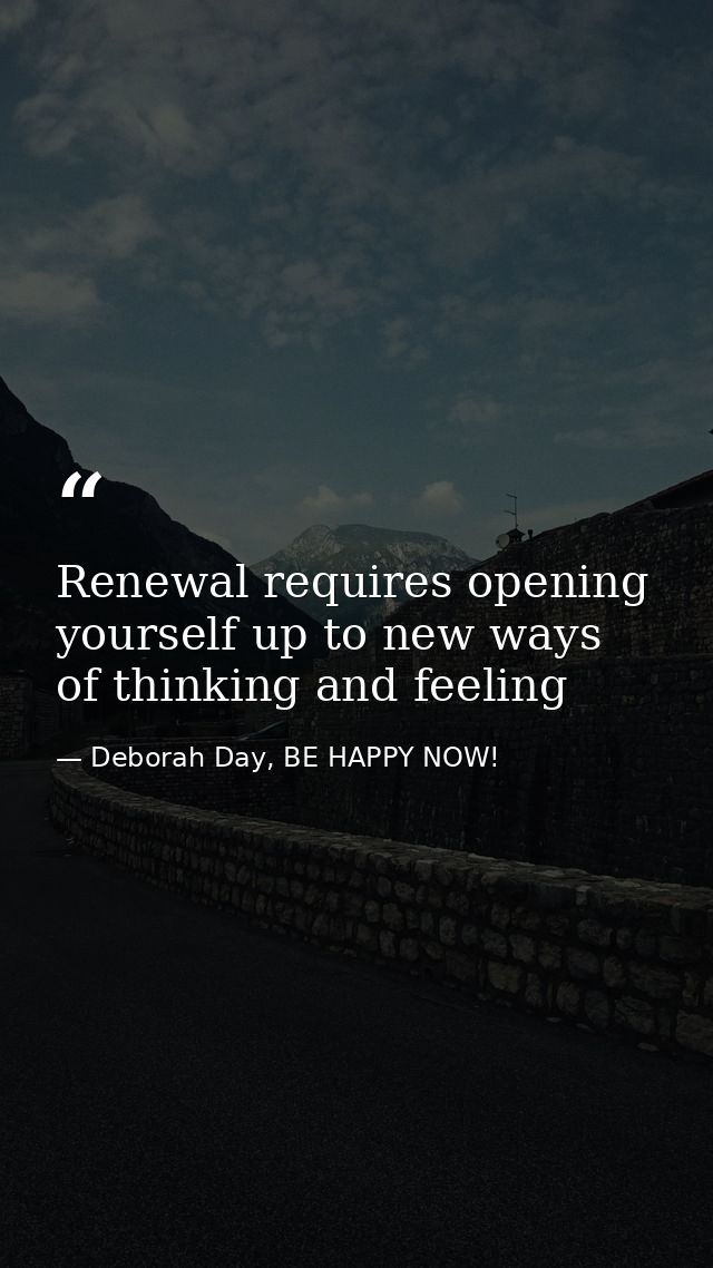 Renewal requires opening yourself up to new ways of thinking and feeling — Deborah Day, BE HAPPY NOW!