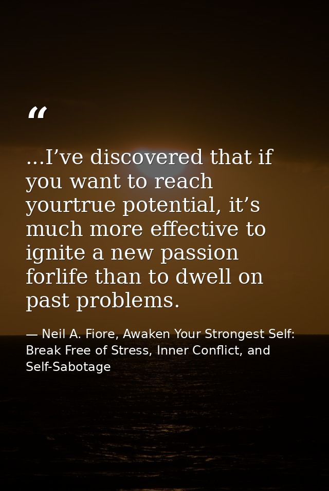 ...I’ve discovered that if you want to reach yourtrue potential, it’s much more effective to ignite a new passion forlif — Neil A. Fiore, Awaken Your Strongest Self: Break Free of Stress, Inner Conflict, and Self-Sabotage