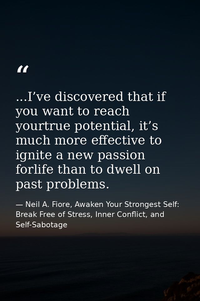 ...I’ve discovered that if you want to reach yourtrue potential, it’s much more effective to ignite a new passion forlif — Neil A. Fiore, Awaken Your Strongest Self: Break Free of Stress, Inner Conflict, and Self-Sabotage
