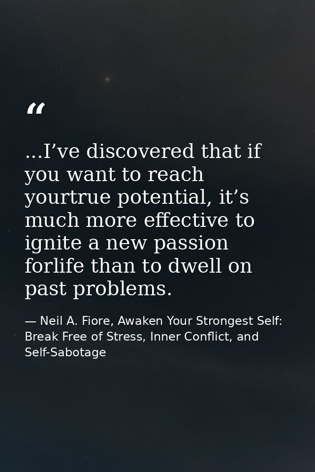 ...I’ve discovered that if you want to reach yourtrue potential, it’s much more effective to ignite a new passion forlif — Neil A. Fiore, Awaken Your Strongest Self: Break Free of Stress, Inner Conflict, and Self-Sabotage